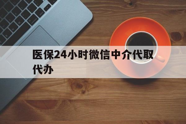 常德医保24小时微信中介代取代办(医保24小时微信中介代取代办怎么取消)