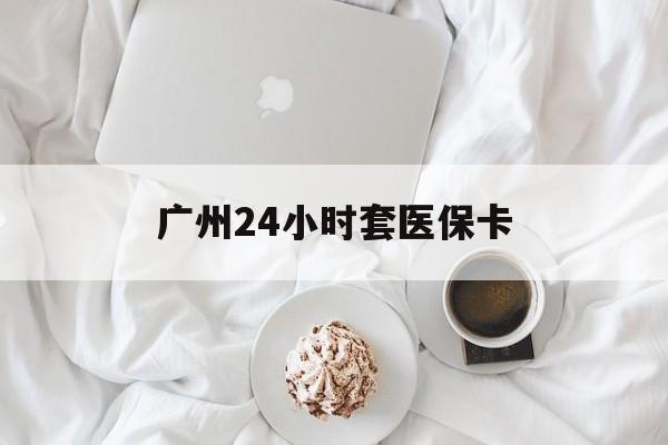 常德广州24小时套医保卡(广州哪里有套医保卡地方)