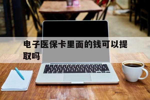 常德电子医保卡里面的钱可以提取吗(电子医保卡能使用医保余额吗)