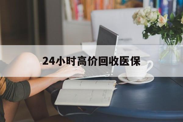 常德24小时高价回收医保(24小时高价回收医保小额)