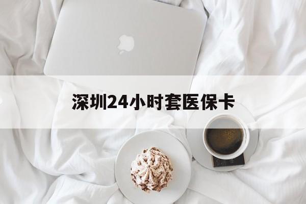 常德深圳24小时套医保卡(深圳医保套现有电话联系)