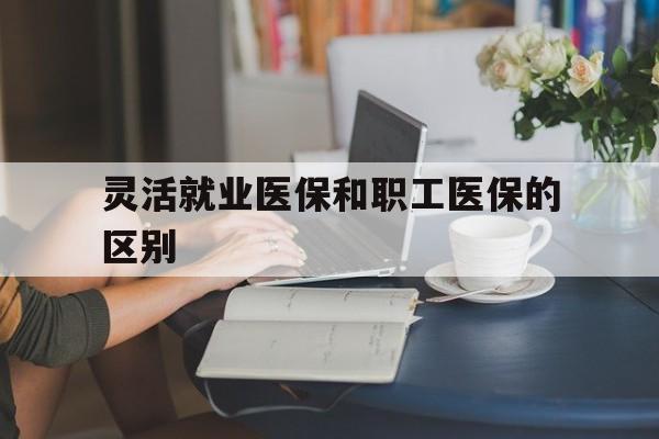 灵活就业医保和职工医保的区别(天津灵活就业医保和职工医保的区别)
